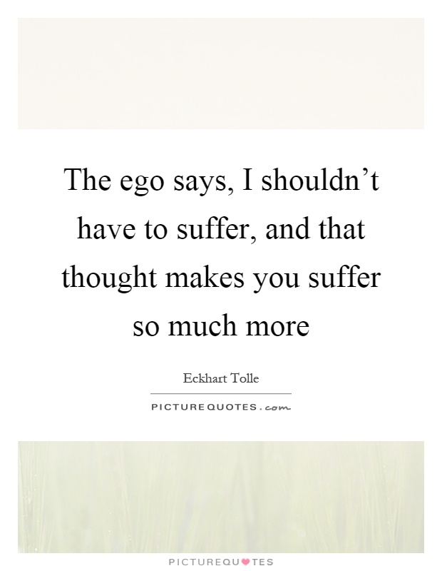 The ego says, I shouldn't have to suffer, and that thought makes you suffer so much more Picture Quote #1