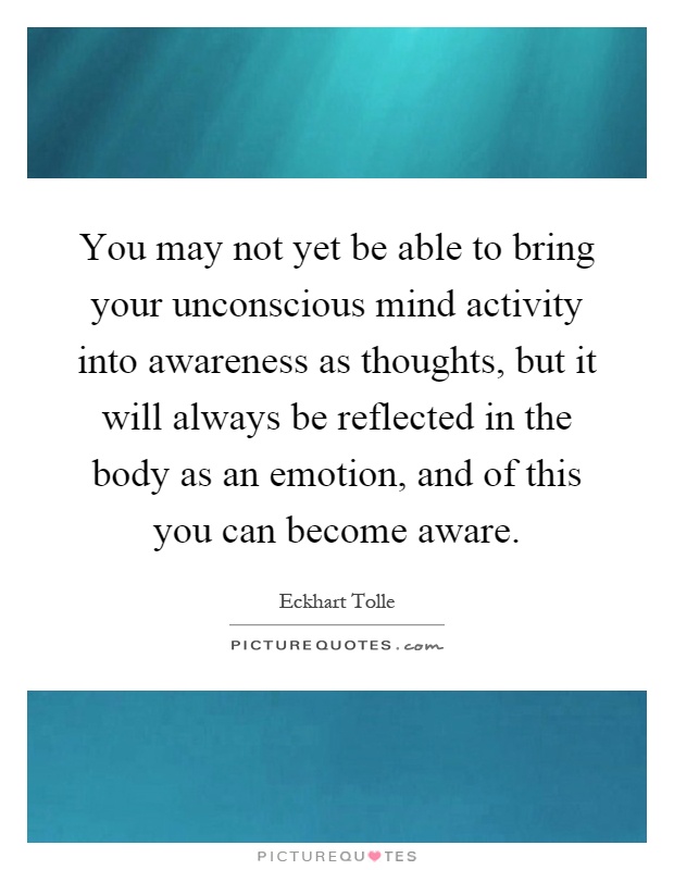 You may not yet be able to bring your unconscious mind activity into awareness as thoughts, but it will always be reflected in the body as an emotion, and of this you can become aware Picture Quote #1
