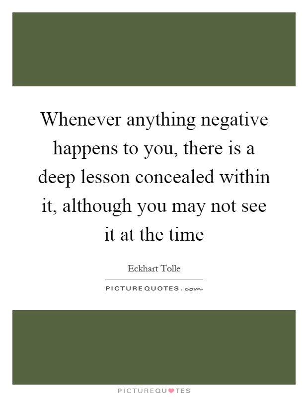 Whenever anything negative happens to you, there is a deep lesson concealed within it, although you may not see it at the time Picture Quote #1