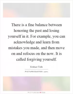 There is a fine balance between honoring the past and losing yourself in it. For example, you can acknowledge and learn from mistakes you made, and then move on and refocus on the now. It is called forgiving yourself Picture Quote #1