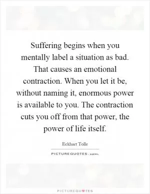 Suffering begins when you mentally label a situation as bad. That causes an emotional contraction. When you let it be, without naming it, enormous power is available to you. The contraction cuts you off from that power, the power of life itself Picture Quote #1