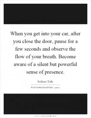 When you get into your car, after you close the door, pause for a few seconds and observe the flow of your breath. Become aware of a silent but powerful sense of presence Picture Quote #1