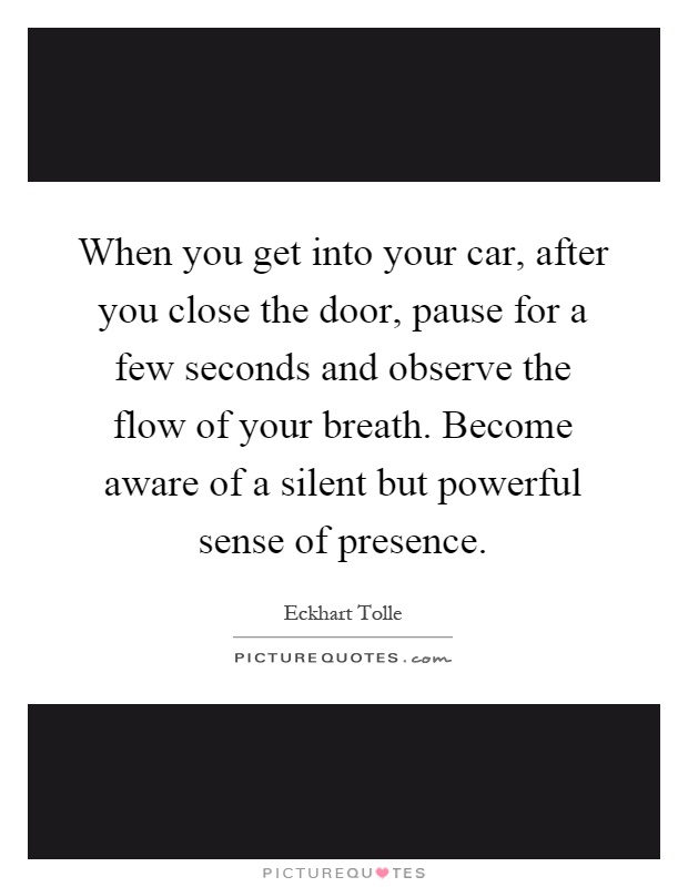 When you get into your car, after you close the door, pause for a few seconds and observe the flow of your breath. Become aware of a silent but powerful sense of presence Picture Quote #1
