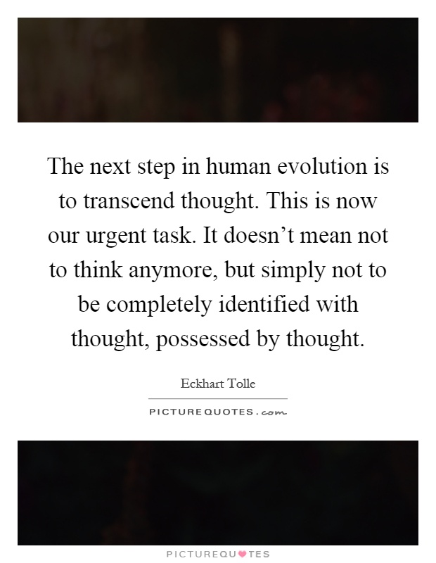 The next step in human evolution is to transcend thought. This is now our urgent task. It doesn't mean not to think anymore, but simply not to be completely identified with thought, possessed by thought Picture Quote #1