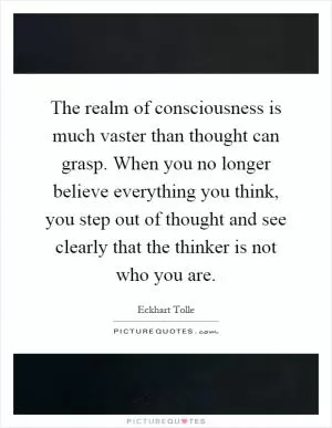 The realm of consciousness is much vaster than thought can grasp. When you no longer believe everything you think, you step out of thought and see clearly that the thinker is not who you are Picture Quote #1