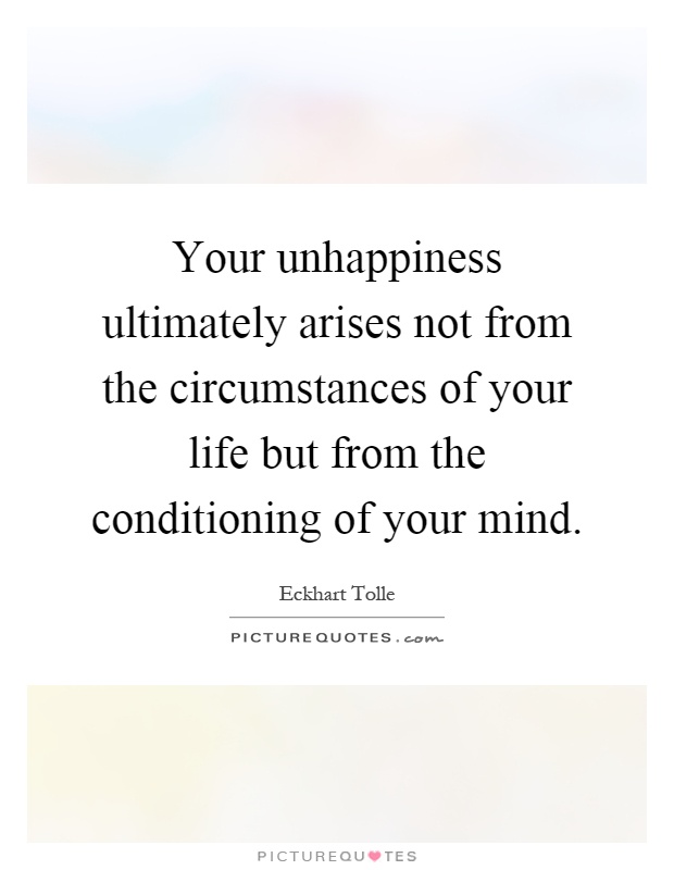 Your unhappiness ultimately arises not from the circumstances of your life but from the conditioning of your mind Picture Quote #1