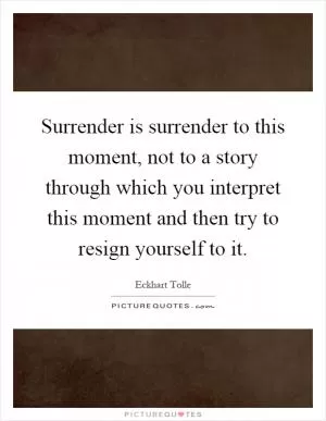 Surrender is surrender to this moment, not to a story through which you interpret this moment and then try to resign yourself to it Picture Quote #1