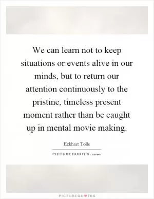 We can learn not to keep situations or events alive in our minds, but to return our attention continuously to the pristine, timeless present moment rather than be caught up in mental movie making Picture Quote #1