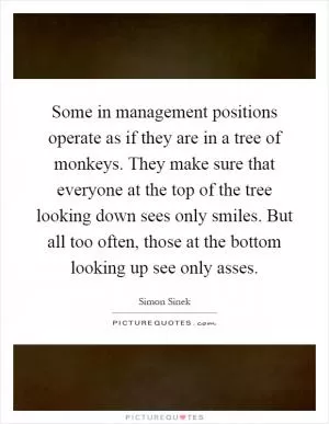 Some in management positions operate as if they are in a tree of monkeys. They make sure that everyone at the top of the tree looking down sees only smiles. But all too often, those at the bottom looking up see only asses Picture Quote #1