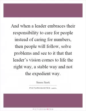 And when a leader embraces their responsibility to care for people instead of caring for numbers, then people will follow, solve problems and see to it that that leader’s vision comes to life the right way, a stable way and not the expedient way Picture Quote #1