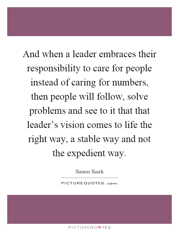 And when a leader embraces their responsibility to care for people instead of caring for numbers, then people will follow, solve problems and see to it that that leader's vision comes to life the right way, a stable way and not the expedient way Picture Quote #1