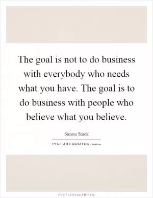 The goal is not to do business with everybody who needs what you have. The goal is to do business with people who believe what you believe Picture Quote #1