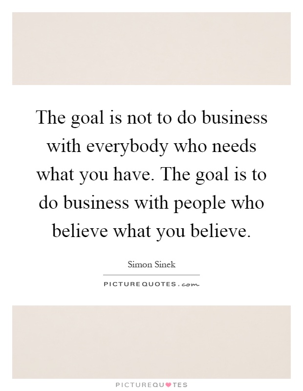 The goal is not to do business with everybody who needs what you have. The goal is to do business with people who believe what you believe Picture Quote #1