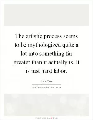 The artistic process seems to be mythologized quite a lot into something far greater than it actually is. It is just hard labor Picture Quote #1