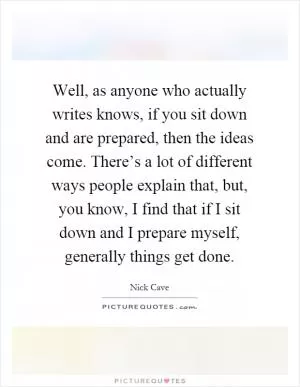 Well, as anyone who actually writes knows, if you sit down and are prepared, then the ideas come. There’s a lot of different ways people explain that, but, you know, I find that if I sit down and I prepare myself, generally things get done Picture Quote #1