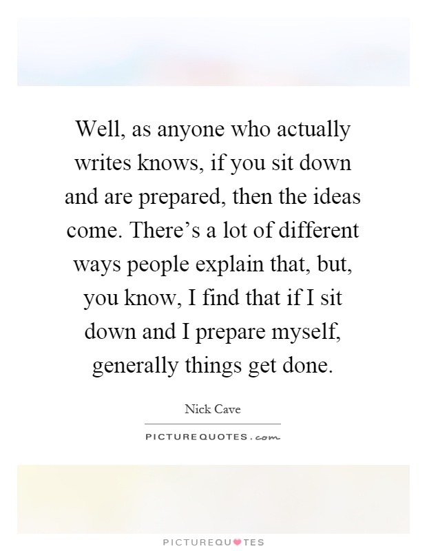 Well, as anyone who actually writes knows, if you sit down and are prepared, then the ideas come. There's a lot of different ways people explain that, but, you know, I find that if I sit down and I prepare myself, generally things get done Picture Quote #1