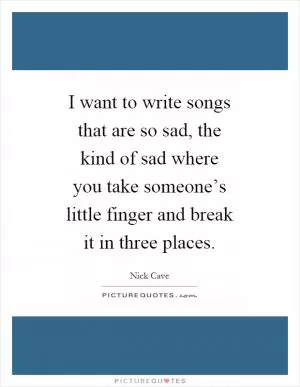 I want to write songs that are so sad, the kind of sad where you take someone’s little finger and break it in three places Picture Quote #1