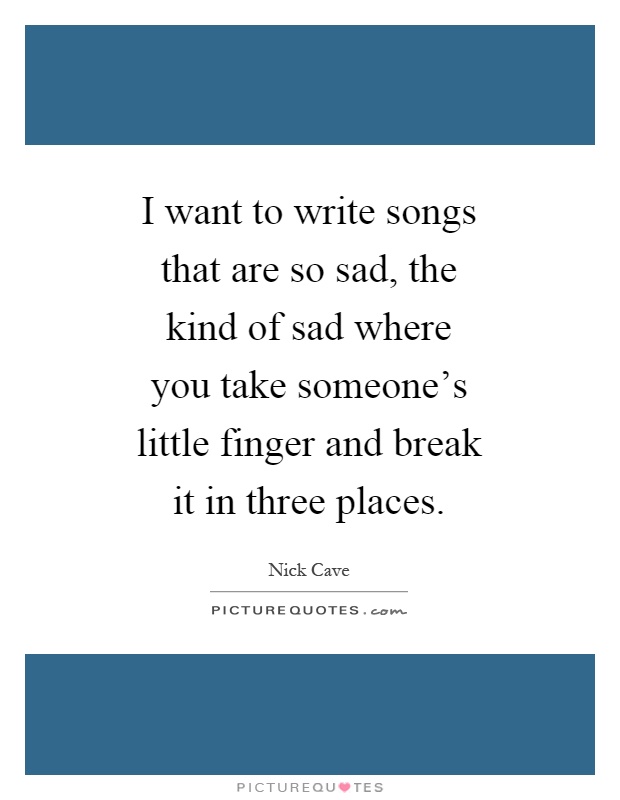 I want to write songs that are so sad, the kind of sad where you take someone's little finger and break it in three places Picture Quote #1