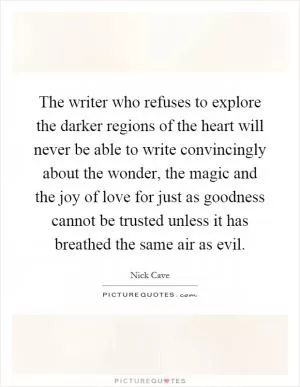 The writer who refuses to explore the darker regions of the heart will never be able to write convincingly about the wonder, the magic and the joy of love for just as goodness cannot be trusted unless it has breathed the same air as evil Picture Quote #1