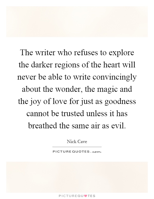 The writer who refuses to explore the darker regions of the heart will never be able to write convincingly about the wonder, the magic and the joy of love for just as goodness cannot be trusted unless it has breathed the same air as evil Picture Quote #1