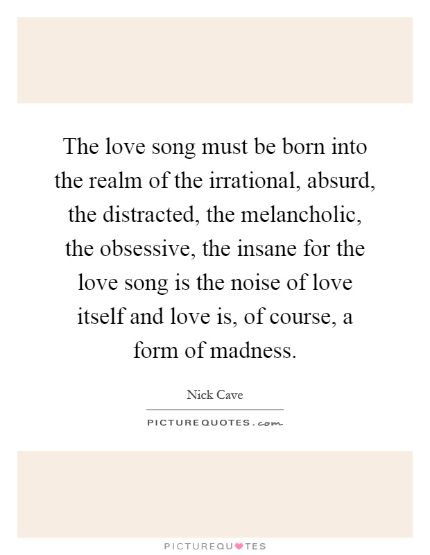 The love song must be born into the realm of the irrational, absurd, the distracted, the melancholic, the obsessive, the insane for the love song is the noise of love itself and love is, of course, a form of madness Picture Quote #1