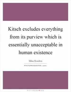 Kitsch excludes everything from its purview which is essentially unacceptable in human existence Picture Quote #1