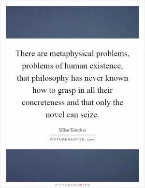 There are metaphysical problems, problems of human existence, that philosophy has never known how to grasp in all their concreteness and that only the novel can seize Picture Quote #1