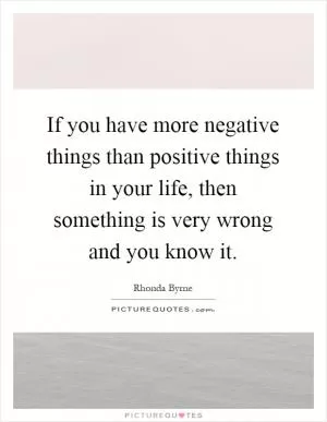 If you have more negative things than positive things in your life, then something is very wrong and you know it Picture Quote #1