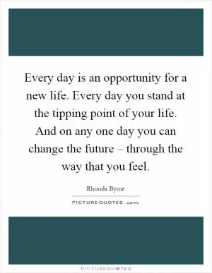 Every day is an opportunity for a new life. Every day you stand at the tipping point of your life. And on any one day you can change the future – through the way that you feel Picture Quote #1