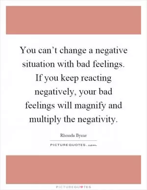 You can’t change a negative situation with bad feelings. If you keep reacting negatively, your bad feelings will magnify and multiply the negativity Picture Quote #1