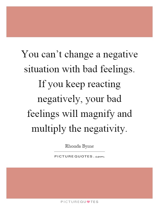You can't change a negative situation with bad feelings. If you keep reacting negatively, your bad feelings will magnify and multiply the negativity Picture Quote #1