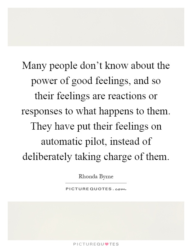 Many people don't know about the power of good feelings, and so their feelings are reactions or responses to what happens to them. They have put their feelings on automatic pilot, instead of deliberately taking charge of them Picture Quote #1