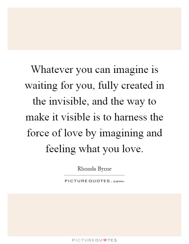 Whatever you can imagine is waiting for you, fully created in the invisible, and the way to make it visible is to harness the force of love by imagining and feeling what you love Picture Quote #1