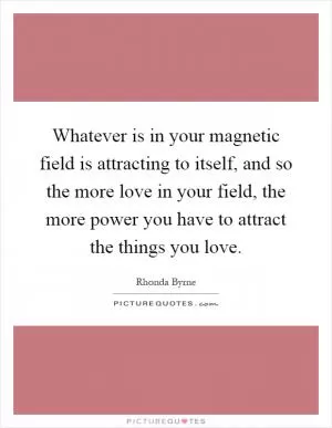 Whatever is in your magnetic field is attracting to itself, and so the more love in your field, the more power you have to attract the things you love Picture Quote #1