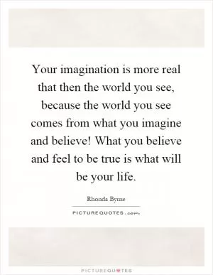 Your imagination is more real that then the world you see, because the world you see comes from what you imagine and believe! What you believe and feel to be true is what will be your life Picture Quote #1