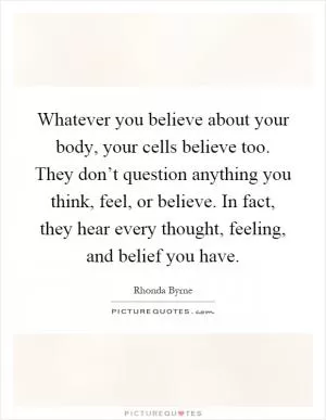Whatever you believe about your body, your cells believe too. They don’t question anything you think, feel, or believe. In fact, they hear every thought, feeling, and belief you have Picture Quote #1