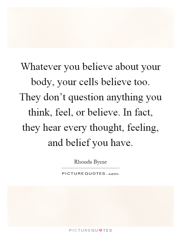 Whatever you believe about your body, your cells believe too. They don't question anything you think, feel, or believe. In fact, they hear every thought, feeling, and belief you have Picture Quote #1