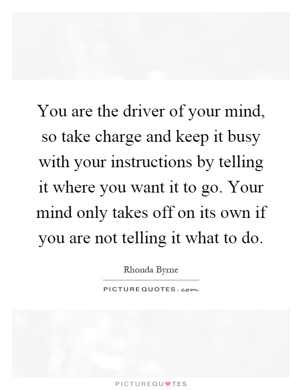 You are the driver of your mind, so take charge and keep it busy with your instructions by telling it where you want it to go. Your mind only takes off on its own if you are not telling it what to do Picture Quote #1