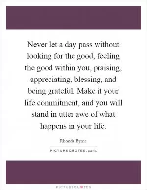 Never let a day pass without looking for the good, feeling the good within you, praising, appreciating, blessing, and being grateful. Make it your life commitment, and you will stand in utter awe of what happens in your life Picture Quote #1