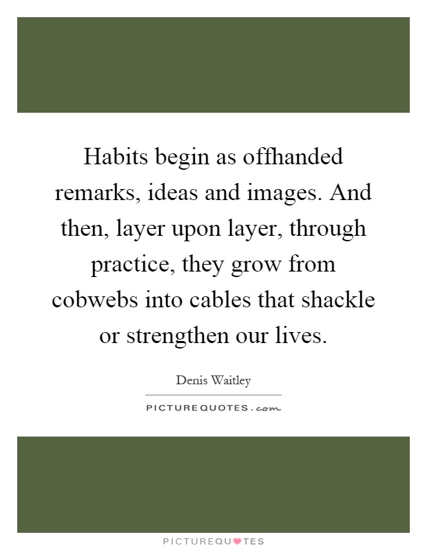 Habits begin as offhanded remarks, ideas and images. And then, layer upon layer, through practice, they grow from cobwebs into cables that shackle or strengthen our lives Picture Quote #1