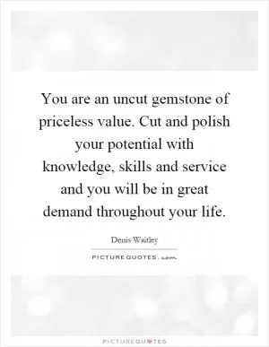 You are an uncut gemstone of priceless value. Cut and polish your potential with knowledge, skills and service and you will be in great demand throughout your life Picture Quote #1