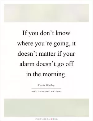If you don’t know where you’re going, it doesn’t matter if your alarm doesn’t go off in the morning Picture Quote #1