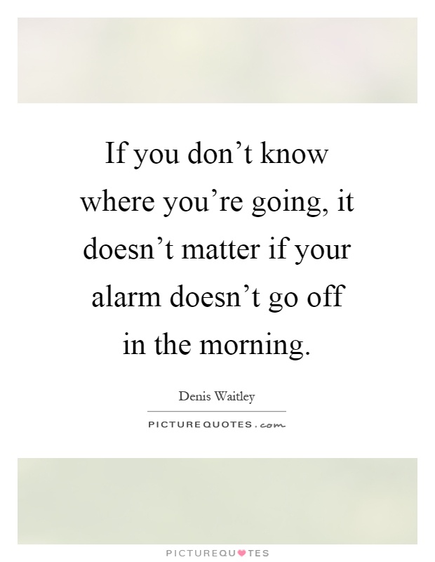 If you don't know where you're going, it doesn't matter if your alarm doesn't go off in the morning Picture Quote #1