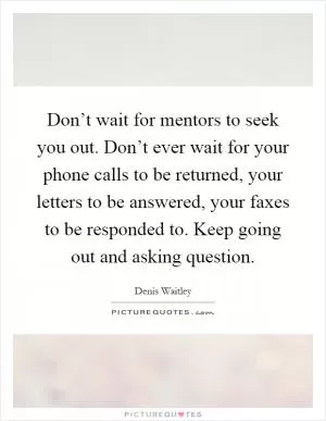 Don’t wait for mentors to seek you out. Don’t ever wait for your phone calls to be returned, your letters to be answered, your faxes to be responded to. Keep going out and asking question Picture Quote #1