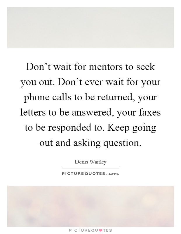 Don't wait for mentors to seek you out. Don't ever wait for your phone calls to be returned, your letters to be answered, your faxes to be responded to. Keep going out and asking question Picture Quote #1