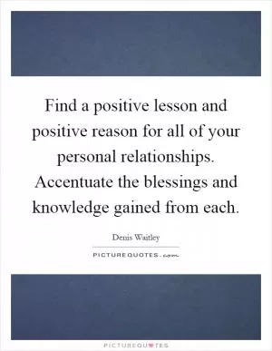 Find a positive lesson and positive reason for all of your personal relationships. Accentuate the blessings and knowledge gained from each Picture Quote #1