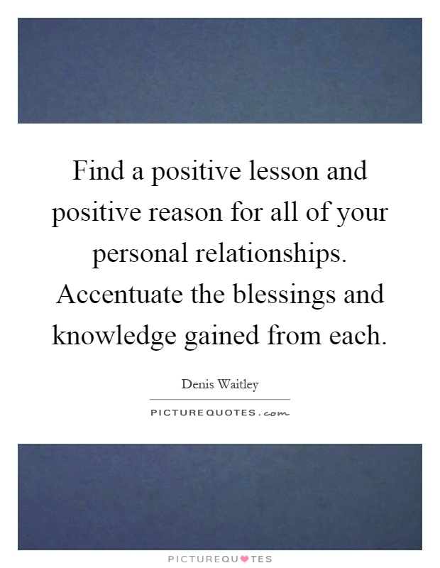 Find a positive lesson and positive reason for all of your personal relationships. Accentuate the blessings and knowledge gained from each Picture Quote #1