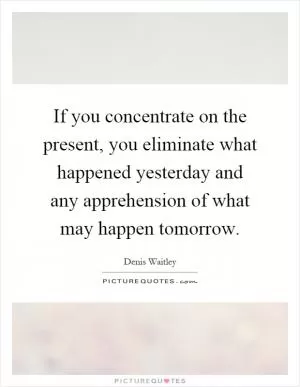 If you concentrate on the present, you eliminate what happened yesterday and any apprehension of what may happen tomorrow Picture Quote #1