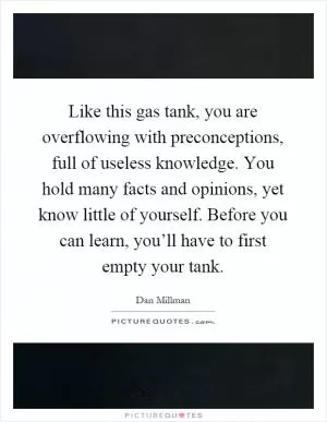Like this gas tank, you are overflowing with preconceptions, full of useless knowledge. You hold many facts and opinions, yet know little of yourself. Before you can learn, you’ll have to first empty your tank Picture Quote #1
