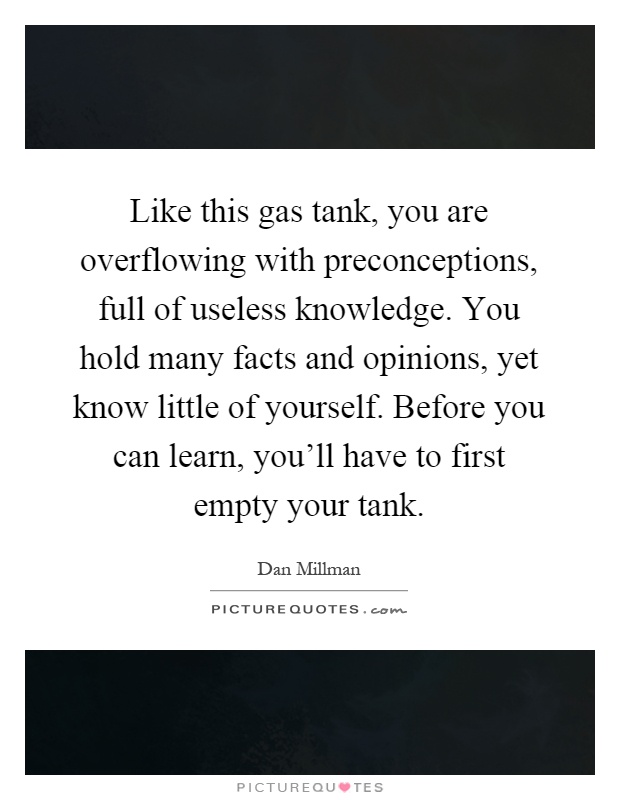 Like this gas tank, you are overflowing with preconceptions, full of useless knowledge. You hold many facts and opinions, yet know little of yourself. Before you can learn, you'll have to first empty your tank Picture Quote #1